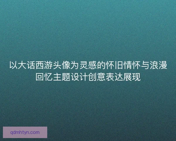 以大话西游头像为灵感的怀旧情怀与浪漫回忆主题设计创意表达展现
