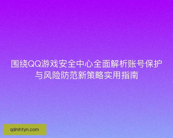 围绕QQ游戏安全中心全面解析账号保护与风险防范新策略实用指南