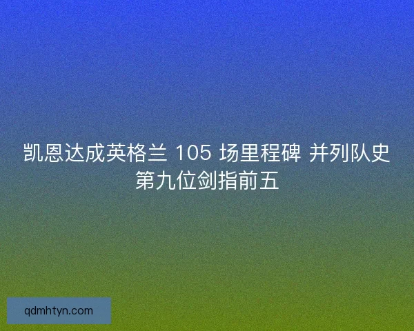 凯恩达成英格兰 105 场里程碑 并列队史第九位剑指前五